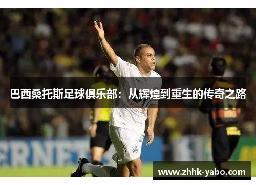 巴西桑托斯足球俱乐部：从辉煌到重生的传奇之路